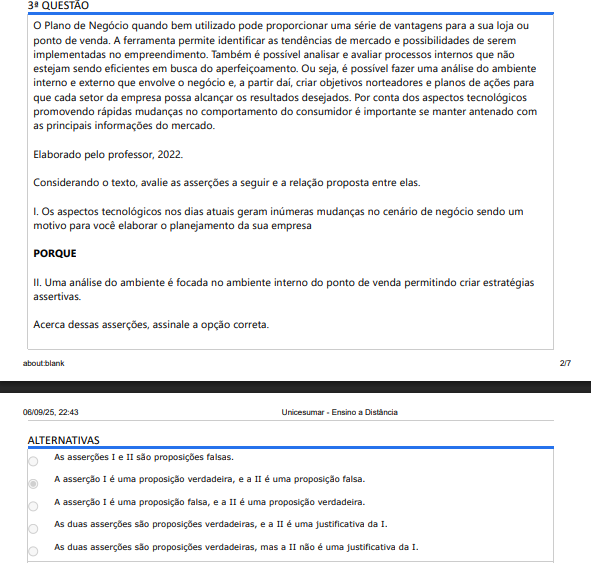 3ª QUESTÃO O Plano de Negócio quando bem utilizado pode proporcionar uma série de vantagens para a sua loja ou ponto de venda. A ferramenta permite identificar as tendências de mercado e possibilidades de serem implementadas no empreendimento. Também é possível analisar e avaliar processos internos que não estejam sendo eficientes em busca do aperfeiçoamento. Ou seja, é possível fazer uma análise do ambiente interno e externo que envolve o negócio e, a partir daí, criar objetivos norteadores e planos de ações para que cada setor da empresa possa alcançar os resultados desejados. Por conta dos aspectos tecnológicos promovendo rápidas mudanças no comportamento do consumidor é importante se manter antenado com as principais informações do mercado. Elaborado pelo professor, 2022. Considerando o texto, avalie as asserções a seguir e a relação proposta entre elas. I. Os aspectos tecnológicos nos dias atuais geram inúmeras mudanças no cenário de negócio sendo um motivo para você elaborar o planejamento da sua empresa PORQUE II. Uma análise do ambiente é focada no ambiente interno do ponto de venda permitindo criar estratégias assertivas. Acerca dessas asserções, assinale a opção correta. ALTERNATIVAS A) As asserções I e II são proposições falsas. B) A asserção I é uma proposição verdadeira, e a II é uma proposição falsa. C) A asserção I é uma proposição falsa, e a II é uma proposição verdadeira. D) As duas asserções são proposições verdadeiras, e a II é uma justificativa da I. E) As duas asserções são proposições verdadeiras, mas a II não é uma justificativa da I.
