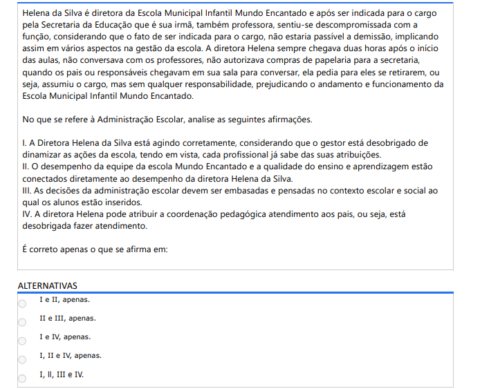 3ª QUESTÃO Helena da Silva é diretora da Escola Municipal Infantil Mundo Encantado e após ser indicada para o cargo pela Secretaria da Educação que é sua irmã, também professora, sentiu-se descompromissada com a função, considerando que o fato de ser indicada para o cargo, não estaria passível a demissão, implicando assim em vários aspectos na gestão da escola. A diretora Helena sempre chegava duas horas após o início das aulas, não conversava com os professores, não autorizava compras de papelaria para a secretaria, quando os pais ou responsáveis chegavam em sua sala para conversar, ela pedia para eles se retirarem, ou seja, assumiu o cargo, mas sem qualquer responsabilidade, prejudicando o andamento e funcionamento da Escola Municipal Infantil Mundo Encantado. No que se refere à Administração Escolar, analise as seguintes afirmações. I. A Diretora Helena da Silva está agindo corretamente, considerando que o gestor está desobrigado de dinamizar as ações da escola, tendo em vista, cada profissional já sabe das suas atribuições. II. O desempenho da equipe da escola Mundo Encantado e a qualidade do ensino e aprendizagem estãoconectados diretamente ao desempenho da diretora Helena da Silva. III. As decisões da administração escolar devem ser embasadas e pensadas no contexto escolar e social ao qual os alunos estão inseridos. IV. A diretora Helena pode atribuir a coordenação pedagógica atendimento aos pais, ou seja, está desobrigada fazer atendimento. É correto apenas o que se afirma em: ALTERNATIVAS A) I e II, apenas. B) II e III, apenas. C) I e IV, apenas. D) I, II e IV, apenas. E) I, ll, III e IV.