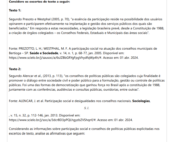 3ª QUESTÃO Considere os excertos de texto a seguir: Texto 1: Segundo Presoto e Westphal (2005, p. 70), “a essência da participação reside na possibilidade dos usuários opinarem e participarem efetivamente na implantação e gestão dos serviços públicos dos quais são beneficiados." Em resposta a estas necessidades, a legislação brasileira prevê, desde a Constituição de 1988, a criação de órgãos colegiados – os Conselhos Federais, Estaduais e Municipais das áreas sociais”. Fonte: PREZOTTO, L. H.; WESTPHAL, M. F. A participação social na atuação dos conselhos municipais de Bertioga – SP. Saúde e Sociedade, v. 14, n. 1, p. 68-77, jan. 2005. Disponível em:https://www.scielo.br/j/sausoc/a/6sJZBbGRYgFpgVhydfqWp4h/#. Acesso em: 01 abr. 2024. Texto 2: Segundo Alencar et al., (2013, p. 113), “os conselhos de políticas públicas são colegiados cuja finalidade é promover o diálogo entre sociedade civil e poder público para a formulação, gestão ou controle de políticas públicas. Foi uma das formas de democratização que ganhou força no Brasil após a constituição de 1988, juntamente com as conferências, audiências e consultas públicas, ouvidorias, entre outras”. Fonte: ALENCAR, J. et al. Participação social e desigualdades nos conselhos nacionais. Sociologias, S. l. , v. 15, n. 32, p. 112-146, jan. 2013. Disponível em: https://www.scielo.br/j/soc/a/3dcrBD3pPQLhgyzbZVShqnf/#. Acesso em: 01 abr. 2024.Considerando as informações sobre participação social e conselhos de políticas públicas explicitadas nos excertos de texto, analise as afirmativas que seguem: I. Os conselhos de políticas públicas podem ser consultivos, participativos ou deliberativos. II. Os conselhos de políticas públicas são formas de participação relacionadas ao poder executivo. III. A participação em conselhos de políticas públicas é um exercício de cidadania, pois os cidadãos influenciam decisões relativas à gestão pública. IV. Os conselhos consultivos reúnem membros que realizam o monitoramento das ações do Estado. Neste tipo de conselho é realizado o controle social de políticas públicas. É correto o que se afirma em: ALTERNATIVAS I, II e III, apenas. I, apenas. II e IV, apenas. III e IV, apenas. I, II, III e IV.