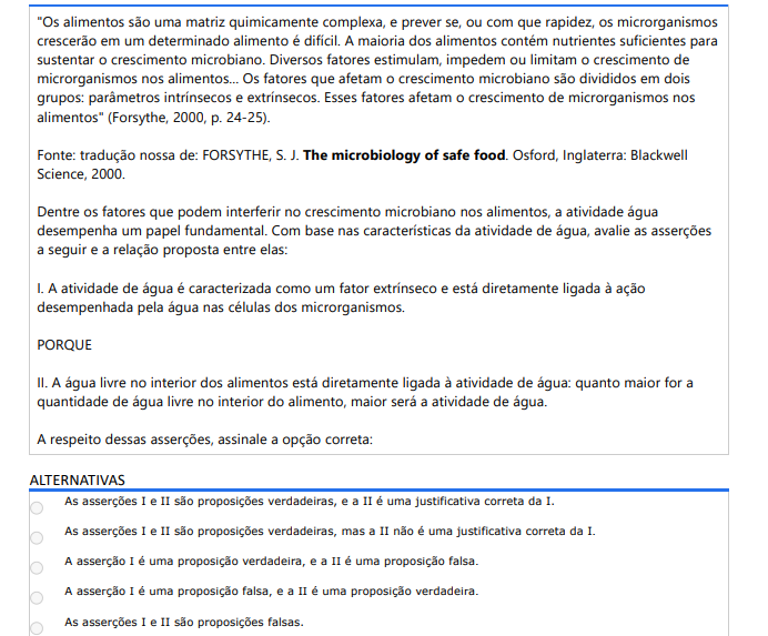 3ª QUESTÃO" Os alimentos são uma matriz quimicamente complexa, e prever se, ou com que rapidez, os microrganismos crescerão em um determinado alimento é difícil. A maioria dos alimentos contém nutrientes suficientes para sustentar o crescimento microbiano. Diversos fatores estimulam, impedem ou limitam o crescimento de microrganismos nos alimentos... Os fatores que afetam o crescimento microbiano são divididos em dois grupos: parâmetros intrínsecos e extrínsecos. Esses fatores afetam o crescimento de microrganismos nos alimentos" (Forsythe, 2000, p. 24-25).Fonte: tradução nossa de: FORSYTHE, S. J. The microbiology of safe food. Osford, Inglaterra: Blackwell Science, 2000.Dentre os fatores que podem interferir no crescimento microbiano nos alimentos, a atividade água desempenha um papel fundamental. Com base nas características da atividade de água, avalie as asserções a seguir e a relação proposta entre elas: I. A atividade de água é caracterizada como um fator extrínseco e está diretamente ligada à ação desempenhada pela água nas células dos microrganismos. PORQUE II. A água livre no interior dos alimentos está diretamente ligada à atividade de água: quanto maior for a quantidade de água livre no interior do alimento, maior será a atividade de água. A respeito dessas asserções, assinale a opção correta: ALTERNATIVAS a) As asserções I e II são proposições verdadeiras, e a II é uma justificativa correta da I. b) As asserções I e II são proposições verdadeiras, mas a II não é uma justificativa correta da I. c) A asserção I é uma proposição verdadeira, e a II é uma proposição falsa. d) A asserção I é uma proposição falsa, e a asserção II é uma proposição verdadeira. e) As asserções I e II são proposições falsas.