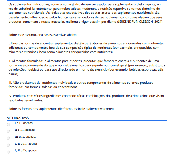 3ª QUESTÃO Os suplementos nutricionais, como o nome já diz, devem ser usados para suplementar a dieta vigente, em vez de substituí-la, entretanto, para muitos atletas modernos, a nutrição esportiva se tornou sinônimo de suplementos nutricionais. As ideias e as expectativas dos atletas acerca dos suplementos nutricionais são, pesadamente, influenciadas pelos fabricantes e vendedores de tais suplementos, os quais alegam que seus produtos aumentam a massa muscular, melhora o vigor e assim por diante (JEUKENDRUP; GLEESON, 2021).Sobre esse assunto, analise as assertivas abaixo: I. Uma das formas de encontrar suplementos dietéticos, é através de alimentos enriquecidos com nutrientes adicionais ou componentes fora de sua composição típica de nutrientes (por exemplo, enriquecidos com minerais e vitaminas, bem como alimentos enriquecidos com nutrientes). II. Alimentos formulados e alimentos para esportes, produtos que fornecem energia e nutrientes de uma forma mais conveniente do que o normal, alimentos para suporte nutricional geral (por exemplo, substitutos de refeições líquidas) ou para uso direcionado em torno do exercício (por exemplo, bebidas esportivas, géis, barras). III. Não precisamos de nutrientes individuais e outros componentes de alimentos ou ervas produtos fornecidos em formas isoladas ou concentradas. IV. Produtos com vários ingredientes contendo várias combinações dos produtos descritos acima que visam resultados semelhantes. Sobre as formas dos suplementos dietéticos, assinale a alternativa correta: ALTERNATIVAS a) I e II, apenas. b) II e III, apenas. c) III e IV, apenas. d) I, II e III, apenas. e) I, II e IV, apenas.