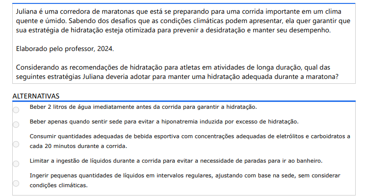 3ª QUESTÃO Juliana é uma corredora de maratonas que está se preparando para uma corrida importante em um clima quente e úmido. Sabendo dos desafios que as condições climáticas podem apresentar, ela quer garantir que sua estratégia de hidratação esteja otimizada para prevenir a desidratação e manter seu desempenho. Elaborado pelo professor, 2024.Considerando as recomendações de hidratação para atletas em atividades de longa duração, qual das seguintes estratégias Juliana deveria adotar para manter uma hidratação adequada durante a maratona? ALTERNATIVAS a) Beber 2 litros de água imediatamente antes da corrida para garantir a hidratação. b) Beber apenas quando sentir sede para evitar a hiponatremia induzida por excesso de hidratação. c) Consumir quantidades adequadas de bebida esportiva com concentrações adequadas de eletrólitos e carboidratos a cada 20 minutos durante a corrida. d) Limitar a ingestão de líquidos durante a corrida para evitar a necessidade de paradas para ir ao banheiro. e) Ingerir pequenas quantidades de líquidos em intervalos regulares, ajustando com base na sede, sem considerar condições climáticas.
