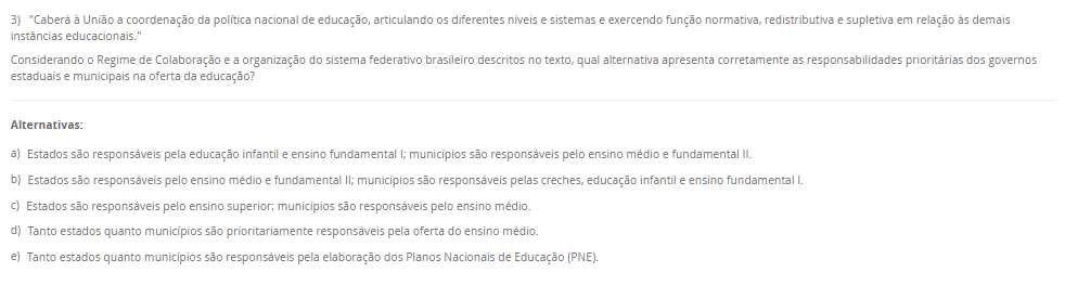 3) "Caberá à União a coordenação da política nacional de educação, articulando os diferentes níveis e sistemas e exercendo função normativa, redistributiva e supletiva em relação às demais instâncias educacionais."Considerando o Regime de Colaboração e a organização do sistema federativo brasileiro descritos no texto, qual alternativa apresenta corretamente as responsabilidades prioritárias dos governos estaduais e municipais na oferta da educação? Alternativas: a) Estados são responsáveis pela educação infantil e ensino fundamental I; municípios são responsáveis pelo ensino médio e fundamental II. b) Estados são responsáveis pelo ensino médio e fundamental II; municípios são responsáveis pelas creches, educação infantil e ensino fundamental I. c) Estados são responsáveis pelo ensino superior; municípios são responsáveis pelo ensino médio. d) Tanto estados quanto municípios são prioritariamente responsáveis pela oferta do ensino médio. e) Tanto estados quanto municípios são responsáveis pela elaboração dos Planos Nacionais de Educação (PNE).