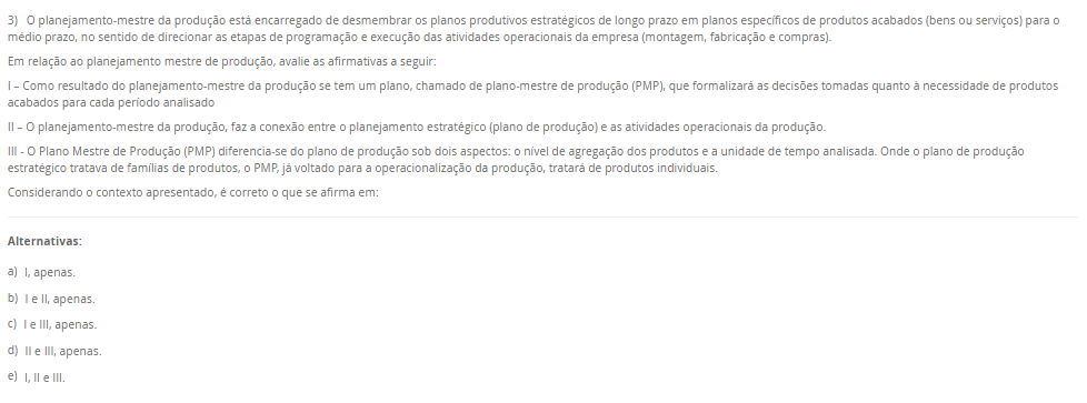 3) O planejamento-mestre da produção está encarregado de desmembrar os planos produtivos estratégicos de longo prazo em planos específicos de produtos acabados (bens ou serviços) para o médio prazo, no sentido de direcionar as etapas de programação e execução das atividades operacionais da empresa (montagem, fabricação e compras).Em relação ao planejamento mestre de produção, avalie as afirmativas a seguir: I – Como resultado do planejamento-mestre da produção se tem um plano, chamado de plano-mestre de produção (PMP), que formalizará as decisões tomadas quanto à necessidade de produtos acabados para cada período analisado II – O planejamento-mestre da produção, faz a conexão entre o planejamento estratégico (plano de produção) e as atividades operacionais da produção. III - O Plano Mestre de Produção (PMP) diferencia-se do plano de produção sob dois aspectos: o nível de agregação dos produtos e a unidade de tempo analisada. Onde o plano de produção estratégico tratava de famílias de produtos, o PMP, já voltado para a operacionalização da produção, tratará de produtos individuais. Considerando o contexto apresentado, é correto o que se afirma em: Alternativas: a) I, apenas. b) I e II, apenas. c) I e III, apenas. d) II e III, apenas. e) I, II e III.