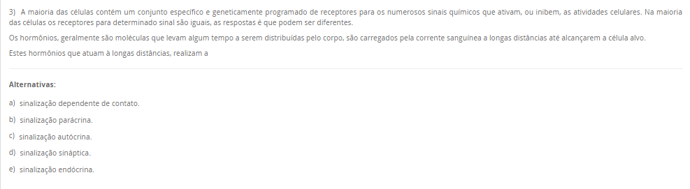 3) A maioria das células contém um conjunto específico e geneticamente programado de receptores para os numerosos sinais químicos que ativam, ou inibem, as atividades celulares. Na maioria das células os receptores para determinado sinal são iguais, as respostas é que podem ser diferentes. Os hormônios, geralmente são moléculas que levam algum tempo a serem distribuídas pelo corpo, são carregados pela corrente sanguínea a longas distâncias até alcançarem a célula alvo. Estes hormônios que atuam à longas distâncias, realizam a Alternativas: a) sinalização dependente de contato. b) sinalização parácrina. c) sinalização autócrina. d) sinalização sináptica. e) sinalização endócrina.
