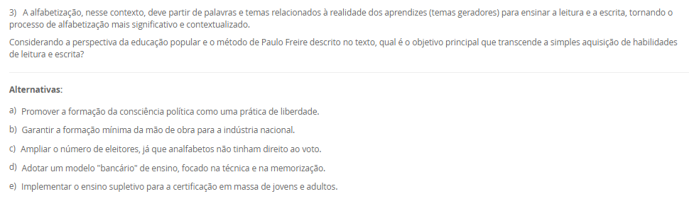 3) A alfabetização, nesse contexto, deve partir de palavras e temas relacionados à realidade dos aprendizes (temas geradores) para ensinar a leitura e a escrita, tornando o processo de alfabetização mais significativo e contextualizado. Considerando a perspectiva da educação popular e o método de Paulo Freire descrito no texto, qual é o objetivo principal que transcende a simples aquisição de habilidades de leitura e escrita? Alternativas: a) Promover a formação da consciência política como uma prática de liberdade. b) Garantir a formação mínima da mão de obra para a indústria nacional. c) Ampliar o número de eleitores, já que analfabetos não tinham direito ao voto. d) Adotar um modelo "bancário" de ensino, focado na técnica e na memorização. e) Implementar o ensino supletivo para a certificação em massa de jovens e adultos.