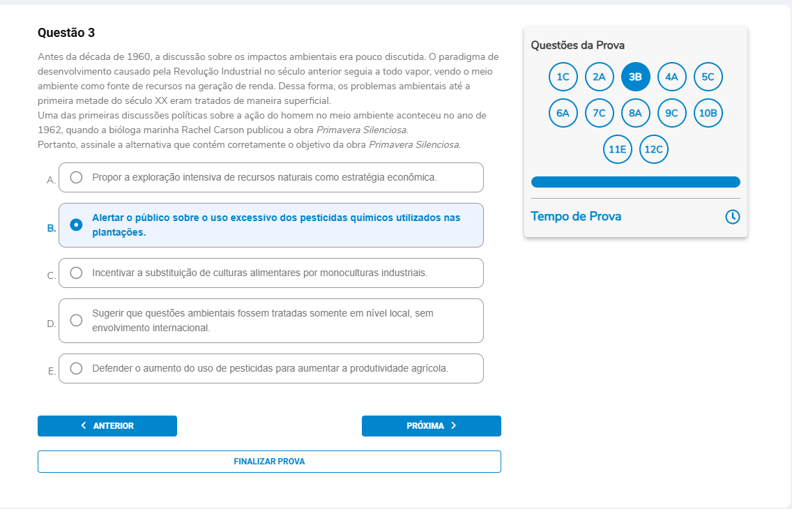 Questão 3 Enunciado: Antes da década de 1960, a discussão sobre os impactos ambientais era pouco discutida. O paradigma de desenvolvimento causado pela Revolução Industrial no século anterior seguia a todo vapor, vendo o meio ambiente como fonte de recursos na geração de renda. Dessa forma, os problemas ambientais até a primeira metade do século XX eram tratados de maneira superficial. Uma das primeiras discussões políticas sobre a ação do homem no meio ambiente aconteceu no ano de 1962, quando a bióloga marinha Rachel Carson publicou a obra Primavera Silenciosa. Portanto, assinale a alternativa que contém corretamente o objetivo da obra Primavera Silenciosa. A. Propor a exploração intensiva de recursos naturais como estratégia econômica. B. Alertar o público sobre o uso excessivo dos pesticidas químicos utilizados nas plantações. C. Incentivar a substituição de culturas alimentares por monoculturas industriais. D. Sugerir que questões ambientais fossem tratadas somente em nível local, sem envolvimento internacional. E. Defender o aumento do uso de pesticidas para aumentar a produtividade agrícola.