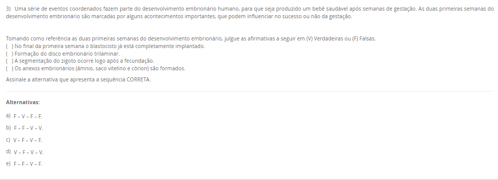 3) Uma série de eventos coordenados fazem parte do desenvolvimento embrionário humano, para que seja produzido um bebê saudável após semanas de gestação. As duas primeiras semanas do desenvolvimento embrionário são marcadas por alguns acontecimentos importantes, que podem influenciar no sucesso ou não da gestação. Tomando como referência as duas primeiras semanas do desenvolvimento embrionário, julgue as afirmativas a seguir em (V) Verdadeiras ou (F) Falsas. ( ) No final da primeira semana o blastocisto já está completamente implantado. ( ) Formação do disco embrionário trilaminar. ( ) A segmentação do zigoto ocorre logo após a fecundação. ( ) Os anexos embrionários (âmnio, saco vitelino e córion) são formados.Assinale a alternativa que apresenta a sequência CORRETA. Alternativas: a) F – V – F – F. b) F – F – V – V. c) V – F – V – F. d) V – F – V – V. e) F – F – V – F.