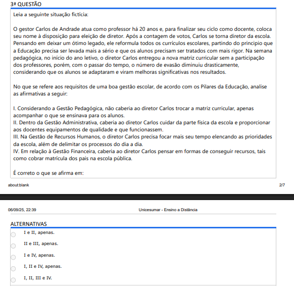 3ª QUESTÃO
Leia a seguinte situação fictícia:
O gestor Carlos de Andrade atua como professor há 20 anos e, para finalizar seu ciclo como docente, coloca seu nome à disposição para eleição de diretor. Após a contagem de votos, Carlos se torna diretor da escola. Pensando em deixar um ótimo legado, ele reformula todos os currículos escolares, partindo do principio que a Educação precisa ser levada mais a sério e que os alunos precisam ser tratados com mais rigor. Na semana pedagógica, no início do ano letivo, o diretor Carlos entregou a nova matriz curricular sem a participação dos professores, porém, com o passar do tempo, o número de evasão diminuiu drasticamente, considerando que os alunos se adaptaram e viram melhoras significativas nos resultados.
No que se refere aos requisitos de uma boa gestão escolar, de acordo com os Pilares da Educação, analise as afirmativas a seguir:
I. Considerando a Gestão Pedagógica, não caberia ao diretor Carlos trocar a matriz curricular, apenasacompanhar o que se ensinava para os alunos.
II. Dentro da Gestão Administrativa, caberia ao diretor Carlos cuidar da parte física da escola e proporcionaraos docentes equipamentos de qualidade e que funcionassem.
III. Na Gestão de Recursos Humanos, o diretor Carlos precisa focar mais seu tempo elencando as prioridadesda escola, além de delimitar os processos do dia a dia.
IV. Em relação à Gestão Financeira, caberia ao diretor Carlos pensar em formas de conseguir recursos, taiscomo cobrar matrícula dos pais na escola pública.
É correto o que se afirma em:
ALTERNATIVAS
I e II, apenas.
II e III, apenas.
I e IV, apenas.
I, II e IV, apenas.
I, II, III e IV.