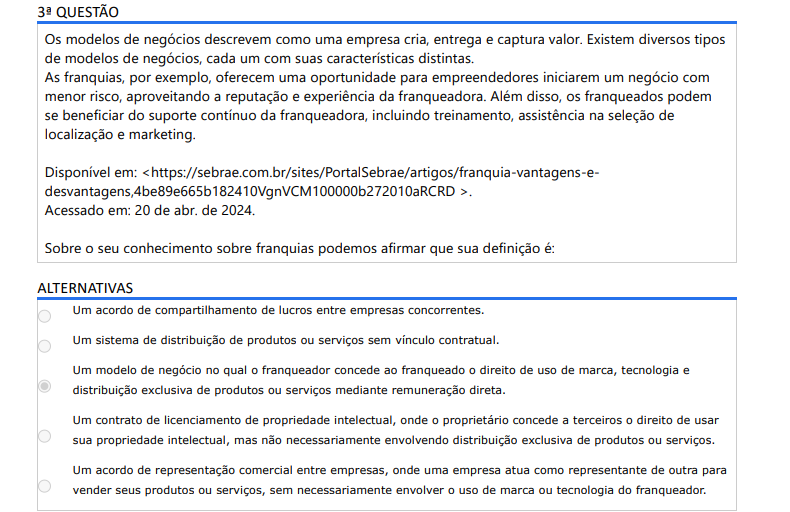 3ª QUESTÃO
Os modelos de negócios descrevem como uma empresa cria, entrega e captura valor. Existem diversos tipos de modelos de negócios, cada um com suas características distintas.
As franquias, por exemplo, oferecem uma oportunidade para empreendedores iniciarem um negócio com menor risco, aproveitando a reputação e experiência da franqueadora. Além disso, os franqueados podem se beneficiar do suporte contínuo da franqueadora, incluindo treinamento, assistência na seleção de localização e marketing.

Disponível em: <https://sebrae.com.br/sites/PortalSebrae/artigos/franquia-vantagens-edesvantagens,4be89e665b182410VgnVCM100000b272010aRCRD >. Acessado em: 20 de abr. de 2024.
Sobre o seu conhecimento sobre franquias podemos afirmar que sua definição é:

ALTERNATIVAS
A) Um acordo de compartilhamento de lucros entre empresas concorrentes.
B) Um sistema de distribuição de produtos ou serviços sem vínculo contratual.
C) Um modelo de negócio no qual o franqueador concede ao franqueado o direito de uso de marca, tecnologia e distribuição exclusiva de produtos ou serviços mediante remuneração direta.
D) Um contrato de licenciamento de propriedade intelectual, onde o proprietário concede a terceiros o direito de usar sua propriedade intelectual, mas não necessariamente envolvendo distribuição exclusiva de produtos ou serviços.
E) Um acordo de representação comercial entre empresas, onde uma empresa atua como representante de outra para vender seus produtos ou serviços, sem necessariamente envolver o uso de marca ou tecnologia do franqueador.
