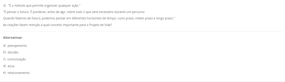 3) "É o método que permite organizar qualquer ação.""É pensar o futuro. É ponderar, antes de agir, sobre tudo o que será necessário durante um percurso. Quando falamos de futuro, podemos pensar em diferentes horizontes de tempo: curto prazo, médio prazo e longo prazo." As citações fazem menção a qual conceito importante para o Projeto de Vida? Alternativas: a) planejamento b) decisão c) comunicação d) ética e) relacionamento