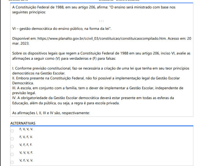 4ª QUESTÃO A Constituição Federal de 1988, em seu artigo 206, afirma: “O ensino será ministrado com base nos seguintes princípios: ... VI – gestão democrática do ensino público, na forma da lei". Disponível em: https://www.planalto.gov.br/ccivil_03/constituicao/constituicaocompilado.htm. Acesso em: 20 mar. 2023. Sobre os dispositivos legais que regem a Constituição Federal de 1988 em seu artigo 206, inciso VI, avalie as afirmações a seguir como (V) para verdadeiras e (F) para falsas: I. Conforme previsão constitucional, faz-se necessária a criação de uma lei que tenha em seu teor princípios democráticos na Gestão Escolar. II. Embora presente na Constituição Federal, não foi possível a implementação legal da Gestão Escolar Democrática. III. A escola, em conjunto com a família, tem o dever de implementar a Gestão Escolar, independente de previsão legal. IV. A obrigatoriedade da Gestão Escolar democrática deverá estar presente em todas as esferas da Educação, além da pública, ou seja, a regra é para escola privada. As afirmações I, II, III e IV são, respectivamente: ALTERNATIVAS F, V, V, V. F, V, F, V. V, F, F, F. V, V, V, F. V, F, V, V.