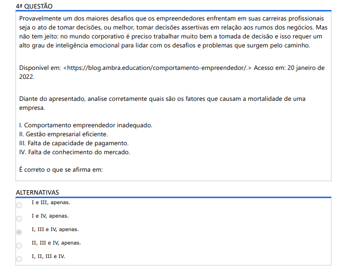 4ª QUESTÃO Provavelmente um dos maiores desafios que os empreendedores enfrentam em suas carreiras profissionais seja o ato de tomar decisões, ou melhor, tomar decisões assertivas em relação aos rumos dos negócios. Mas não tem jeito: no mundo corporativo é preciso trabalhar muito bem a tomada de decisão e isso requer um alto grau de inteligência emocional para lidar com os desafios e problemas que surgem pelo caminho. Disponível em: https://blog.ambra.education/comportamento-empreendedor/. Acesso em: 20 janeiro de 2022. Diante do apresentado, analise corretamente quais são os fatores que causam a mortalidade de uma empresa. I. Comportamento empreendedor inadequado. II. Gestão empresarial eficiente. III. Falta de capacidade de pagamento. IV. Falta de conhecimento do mercado. É correto o que se afirma em: ALTERNATIVAS A) I e III, apenas. B) I e IV, apenas. C) I, III e IV, apenas. D) II, III e IV, apenas. E) I, II, III e IV.