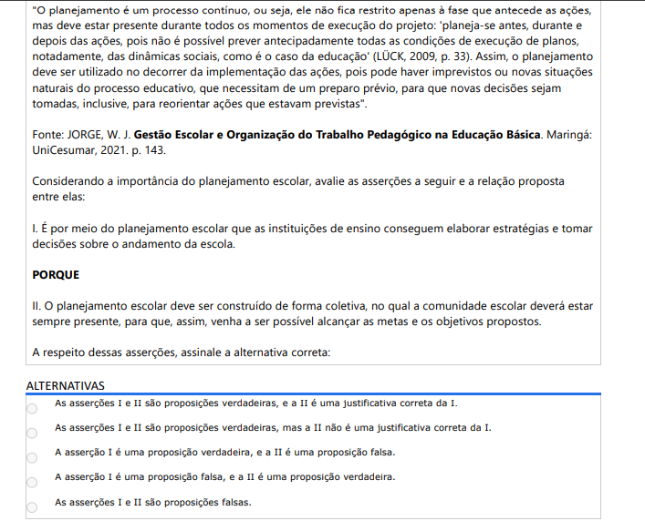 4ª QUESTÃO "O planejamento é um processo contínuo, ou seja, ele não fica restrito apenas à fase que antecede as ações, mas deve estar presente durante todos os momentos de execução do projeto: 'planeja-se antes, durante e depois das ações, pois não é possível prever antecipadamente todas as condições de execução de planos, notadamente, das dinâmicas sociais, como é o caso da educação' (LÜCK, 2009, p. 33). Assim, o planejamento deve ser utilizado no decorrer da implementação das ações, pois pode haver imprevistos ou novas situações naturais do processo educativo, que necessitam de um preparo prévio, para que novas decisões sejam tomadas, inclusive, para reorientar ações que estavam previstas". Fonte: JORGE, W. J. Gestão Escolar e Organização do Trabalho Pedagógico na Educação Básica. Maringá: UniCesumar, 2021. p. 143. Considerando a importância do planejamento escolar, avalie as asserções: I. O planejamento escolar permite elaborar estratégias e decidir sobre o andamento da escola. PORQUE II. Deve ser construído de forma coletiva, com presença da comunidade escolar, para alcançar metas e objetivos. ALTERNATIVAS A) As asserções I e II são proposições verdadeiras, e a II é uma justificativa correta da I. B) As asserções I e II são proposições verdadeiras, mas a II não é uma justificativa correta da I. C) A asserção I é uma proposição verdadeira, e a II é uma proposição falsa. D) A asserção I é uma proposição falsa, e a II é uma proposição verdadeira. E) As asserções I e II são proposições falsas.
