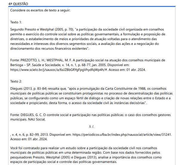 4ª QUESTÃO Considere os excertos de texto a seguir: Texto 1: Segundo Presoto e Westphal (2005, p. 70), “a participação da sociedade civil organizada em conselhos permite o exercício do controle social sobre as políticas governamentais, a formulação e proposição de diretrizes, o estabelecimento de meios e prioridades de atuação voltadas para o atendimento das necessidades e interesses dos diversos segmentos sociais, a avaliação das ações e a negociação do direcionamento dos recursos financeiros existentes”. Fonte: PREZOTTO, L. H.; WESTPHAL, M. F. A participação social na atuação dos conselhos municipais de Bertioga – SP. Saúde e Sociedade, v. 14, n. 1, p. 68-77, jan. 2005. Disponível em: https://www.scielo.br/j/sausoc/a/6sJZBbGRYgFpgVhydfqWp4h/#. Acesso em: 01 abr. 2024. Texto 2: I, II e III, apenas. I, apenas. II e IV, apenas. III e IV, apenas. I, II, III e IV.Diegues (2013, p. 83-84) ressalta que, “após a promulgação da Carta Constituinte de 1988, os conselhos municipais de políticas públicas se constituíram protagonistas no processo de descentralização das políticas públicas, se configurando como um espaço fértil de diálogo e criação de novas relações entre o Estado e a sociedade e propiciando, desta forma, o acesso da sociedade civil às instâncias decisórias”. Fonte: DIEGUES, G. C. O controle social e participação nas políticas públicas: o caso dos conselhos gestores municipais. NAU Social, S. l. , v. 4, n. 6, p. 82–99, 2013. Disponível em: https://periodicos.ufba.br/index.php/nausocial/article/view/31241. Acesso em: 01 abr. 2024. Você foi contratado para realizar um estudo sobre a participação da sociedade civil nos conselhos municipais de políticas públicas em uma determinada região. Com base nos dados fornecidos pelos pesquisadores Presoto, Westphal (2005) e Diegues (2013), analise a importância dos conselhos como espaços de participação social e controle das políticas governamentais. ALTERNATIVAS Os conselhos de políticas públicas constituem formas de participação social que promovem a prática da cidadania, pois possibilitam o exercício do controle social sobre as políticas governamentais, a formulação de diretrizes e a avaliação das ações, como destacado por Presoto e Westphal (2005). Os conselhos de políticas públicas tratam de assuntos de interesse público, os quais estão relacionados aos direitos sociais, civis e políticos dos cidadãos, o que os torna espaços fundamentais para a ampliação da participação da sociedade nas instâncias decisórias, conforme ressaltado por Diegues (2013). A participação da sociedade civil organizada nos conselhos permite o exercício do controle social sobre as políticas governamentais, a formulação de diretrizes e a negociação do direcionamento dos recursos financeiros existentes, conforme apontado por Presoto e Westphal (2005). Após a promulgação da Constituição de 1988, os conselhos municipais de políticas públicas se tornaram protagonistas no processo de descentralização das políticas, estabelecendo-se como espaços de diálogo entre o Estado e a sociedade, o que propicia o acesso da sociedade civil às instâncias decisórias, conforme destaca Diegues (2013). Os conselhos municipais de políticas públicas são espaços férteis de diálogo e criação de novas relações entre o Estado e a sociedade, proporcionando o acesso da sociedade civil às instâncias decisórias e contribuindo para a descentralização das políticas públicas, segundo Diegues (2013).