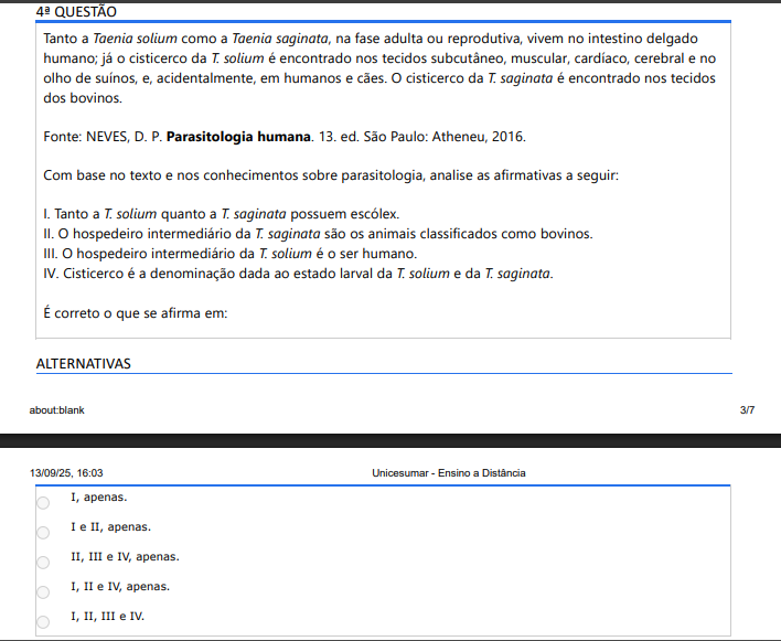 4ª QUESTÃO Tanto a Taenia solium como a Taenia saginata, na fase adulta ou reprodutiva, vivem no intestino delgado humano; já o cisticerco da T. solium é encontrado nos tecidos subcutâneo, muscular, cardíaco, cerebral e no olho de suínos, e, acidentalmente, em humanos e cães. O cisticerco da T. saginata é encontrado nos tecidos dos bovinos. Fonte: NEVES, D. P. Parasitologia humana. 13. ed. São Paulo: Atheneu, 2016.Com base no texto e nos conhecimentos sobre parasitologia, analise as afirmativas a seguir: I. Tanto a T. solium quanto a T. saginata possuem escólex. II. O hospedeiro intermediário da T. saginata são os animais classificados como bovinos. III. O hospedeiro intermediário da T. solium é o ser humano. IV. Cisticerco é a denominação dada ao estado larval da T. solium e da T. saginata. É correto o que se afirma em: ALTERNATIVAS a) I, apenas. b) I e II, apenas. c) II, III e IV, apenas. d) I, II e IV, apenas. e) I, II, III e IV.v