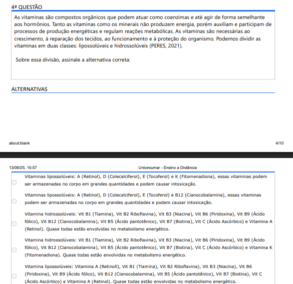 4ª QUESTÃO As vitaminas são compostos orgânicos que podem atuar como coenzimas e até agir de forma semelhante aos hormônios. Tanto as vitaminas como os minerais não produzem energia, porém auxiliam e participam de processos de produção energéticas e regulam reações metabólicas. As vitaminas são necessárias ao crescimento, à reparação dos tecidos, ao funcionamento e à proteção do organismo. Podemos dividir as vitaminas em duas classes: lipossolúveis e hidrossolúveis (PERES, 2021).Sobre essa divisão, assinale a alternativa correta: ALTERNATIVAS a) Vitaminas lipossolúveis: A (Retinol), D (Colecalciferol), E (Tocoferol) e K (Fitomenadiona), essas vitaminas podem ser armazenadas no corpo em grandes quantidades e podem causar intoxicação. b) Vitaminas lipossolúveis: A (Retinol), D (Colecalciferol), E (Tocoferol) e B12 (Cianocobalamina), essas vitaminas podem ser armazenadas no corpo em grandes quantidades e podem causar intoxicação. c) Vitamina hidrossolúveis: Vit B1 (Tiamina), Vit B2 Riboflavina), Vit B3 (Niacina), Vit B6 (Piridoxina), Vit B9 (Ácido fólico), Vit B12 (Cianocobalamina), Vit B5 (Ácido pantotênico), Vit B7 (Biotina), Vit C (Ácido Ascórbico) e Vitamina A (Retinol). Quase todas estão envolvidas no metabolismo energético. d) Vitamina hidrossolúveis: Vit B1 (Tiamina), Vit B2 Riboflavina), Vit B3 (Niacina), Vit B6 (Piridoxina), Vit B9 (Ácido fólico), Vit B12 (Cianocobalamina), Vit B5 (Ácido pantotênico), Vit B7 (Biotina), Vit C (Ácido Ascórbico) e Vitamina K (Fitomenadiona). Quase todas estão envolvidas no metabolismo energético. e) Vitamina lipossolúveis: Vitamina A (Retinoll), Vit B1 (Tiamina), Vit B2 Riboflavina), Vit B3 (Niacina), Vit B6 (Piridoxina), Vit B9 (Ácido fólico), Vit B12 (Cianocobalamina), Vit B5 (Ácido pantotênico), Vit B7 (Biotina), Vit C (Ácido Ascórbico) e Vitamina A (Retinol). Quase todas estão envolvidas no metabolismo energético.