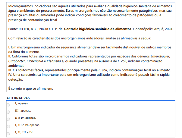 4ª QUESTÃO Microrganismos indicadores são aqueles utilizados para avaliar a qualidade higiênico-sanitária de alimentos, água e ambientes de processamento. Esses microrganismos não são necessariamente patogênicos, mas sua presença em altas quantidades pode indicar condições favoráveis ao crescimento de patógenos ou à presença de contaminação fecal.Fonte: RITTER, A. C.; NIGRO, T. P. de. Controle higiênico-sanitário de alimentos. Florianópolis: Arqué, 2024.Com relação às características dos microrganismos indicadores, analise as afirmativas a seguir: I. Um microrganismo indicador de segurança alimentar deve ser facilmente distinguível de outros membros da flora do alimento. II. Coliformes totais são microrganismos indicadores representados por espécies dos gêneros Enterobacter, Citrobacter, Escherichia e Klebsiella e, quando presentes, na ausência de E. coli, indicam contaminação ambiental. III. Os coliformes fecais, representados principalmente pela E. coli, indicam contaminação fecal no alimento. IV. Uma característica importante para um microrganismo utilizado como indicador é possuir fácil e rápida detecção. É correto o que se afirma em: ALTERNATIVAS a) I, apenas. b) III, apenas. c) II e IV, apenas. d) I, III e IV, apenas. e) I, II, III e IV.