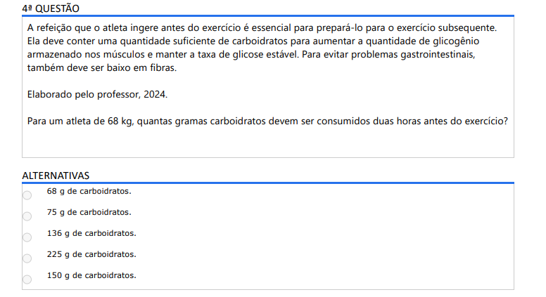 4ª QUESTÃO A refeição que o atleta ingere antes do exercício é essencial para prepará-lo para o exercício subsequente. Ela deve conter uma quantidade suficiente de carboidratos para aumentar a quantidade de glicogênio armazenado nos músculos e manter a taxa de glicose estável. Para evitar problemas gastrointestinais, também deve ser baixo em fibras. Elaborado pelo professor, 2024.Para um atleta de 68 kg, quantas gramas carboidratos devem ser consumidos duas horas antes do exercício? ALTERNATIVAS a) 68 g de carboidratos. b) 75 g de carboidratos. c) 136 g de carboidratos. d) 225 g de carboidratos. e) 150 g de carboidratos.