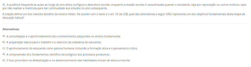 4) A ausência frequente às aulas ao longo do ano letivo configura o abandono escolar, enquanto a evasão escolar é caracterizada quando o estudante, seja por reprovação ou outros motivos, opta por não realizar a matrícula para dar continuidade aos estudos no ano subsequente. A citação define um dos maiores desafios do ensino médio. De acordo com o texto e o art. 35 da LDB, qual das alternativas a seguir NÃO representa um dos objetivos fundamentais desta etapa da educação básica? Alternativas: a) A consolidação e o aprofundamento dos conhecimentos adquiridos no ensino fundamental. b) A preparação básica para o trabalho e o exercício da cidadania do educando. c) O aprimoramento do educando como pessoa humana, incluindo a formação ética e o pensamento crítico. d) A compreensão dos fundamentos científico-tecnológicos dos processos produtivos. e) O foco prioritário na alfabetização e no desenvolvimento das habilidades iniciais de leitura e escrita.