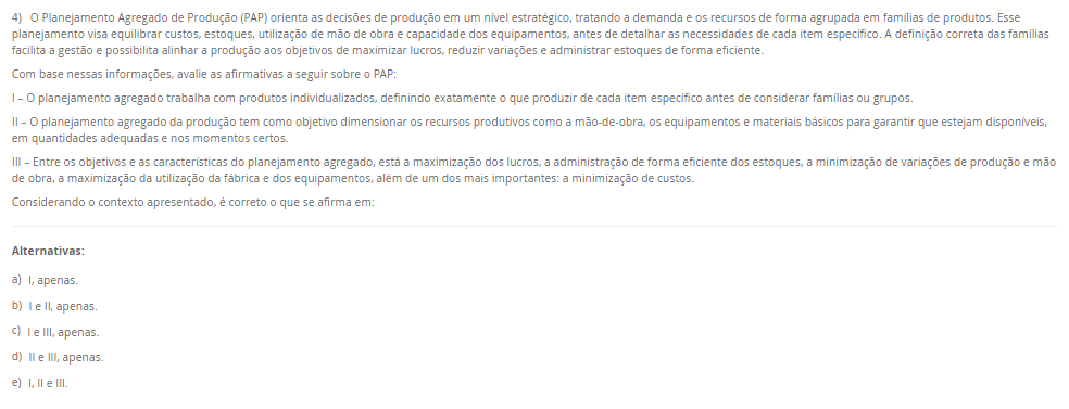 4) O Planejamento Agregado de Produção (PAP) orienta as decisões de produção em um nível estratégico, tratando a demanda e os recursos de forma agrupada em famílias de produtos. Esse planejamento visa equilibrar custos, estoques, utilização de mão de obra e capacidade dos equipamentos, antes de detalhar as necessidades de cada item específico. A definição correta das famílias facilita a gestão e possibilita alinhar a produção aos objetivos de maximizar lucros, reduzir variações e administrar estoques de forma eficiente. Com base nessas informações, avalie as afirmativas a seguir sobre o PAP:I – O planejamento agregado trabalha com produtos individualizados, definindo exatamente o que produzir de cada item específico antes de considerar famílias ou grupos. II – O planejamento agregado da produção tem como objetivo dimensionar os recursos produtivos como a mão-de-obra, os equipamentos e materiais básicos para garantir que estejam disponíveis, em quantidades adequadas e nos momentos certos. III – Entre os objetivos e as características do planejamento agregado, está a maximização dos lucros, a administração de forma eficiente dos estoques, a minimização de variações de produção e mão de obra, a maximização da utilização da fábrica e dos equipamentos, além de um dos mais importantes: a minimização de custos. Considerando o contexto apresentado, é correto o que se afirma em: Alternativas: a) I, apenas. b) I e II, apenas. c) I e III, apenas. d) II e III, apenas. e) I, II e III.