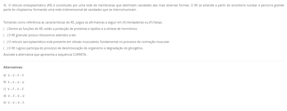 4) O retículo endoplasmático (RE) é constituído por uma rede de membranas que delimitam cavidades das mais diversas formas. O RE se estende a partir do envoltório nuclear e percorre grande parte do citoplasma, formando uma rede tridimensional de cavidades que se intercomunicam.

Tomando como referência as características do RE, julgue as afirmativas a seguir em (V) Verdadeiras ou (F) Falsas.
( ) Dentre as funções do RE, estão a produção de proteínas e lipídios e a síntese de hormônios.
( ) O RE granular possui ribossomos aderidos a ele.
( ) O retículo sarcoplasmático está presente em células musculares, fundamental no processo de contração muscular.
( ) O RE rugoso participa do processo de desintoxicação do organismo e degradação do glicogênio.
Assinale a alternativa que apresenta a sequência CORRETA.

Alternativas:
a) V – V – F – F.
b) F – F – V – V.
c) V – F – V – F.
d) V – F – V – V.
e) V – V – V – F.