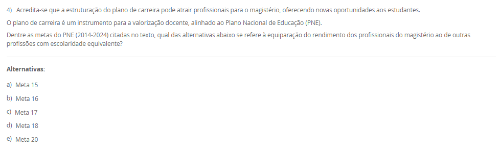 4) Acredita-se que a estruturação do plano de carreira pode atrair profissionais para o magistério, oferecendo novas oportunidades aos estudantes. O plano de carreira é um instrumento para a valorização docente, alinhado ao Plano Nacional de Educação (PNE).Dentre as metas do PNE (2014-2024) citadas no texto, qual das alternativas abaixo se refere à equiparação do rendimento dos profissionais do magistério ao de outras profissões com escolaridade equivalente? Alternativas: a) Meta 15 b) Meta 16 c) Meta 17 d) Meta 18 e) Meta 20