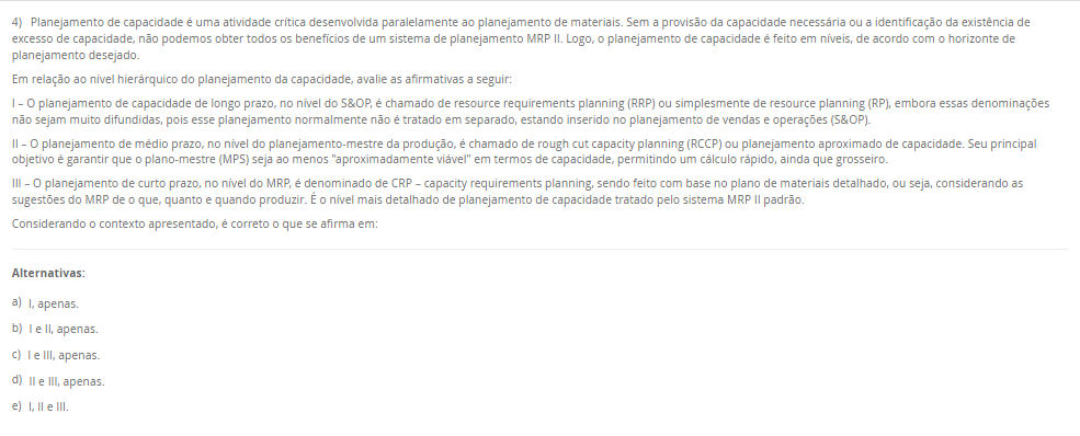 4) Planejamento de capacidade é uma atividade crítica desenvolvida paralelamente ao planejamento de materiais. Sem a provisão da capacidade necessária ou a identificação da existência de excesso de capacidade, não podemos obter todos os benefícios de um sistema de planejamento MRP II. Logo, o planejamento de capacidade é feito em níveis, de acordo com o horizonte de planejamento desejado. Em relação ao nível hierárquico do planejamento da capacidade, avalie as afirmativas a seguir: I – O planejamento de capacidade de longo prazo, no nível do S&OP, é chamado de resource requirements planning (RRP) ou simplesmente de resource planning (RP), embora essas denominações não sejam muito difundidas, pois esse planejamento normalmente não é tratado em separado, estando inserido no planejamento de vendas e operações (S&OP). II – O planejamento de médio prazo, no nível do planejamento-mestre da produção, é chamado de rough cut capacity planning (RCCP) ou planejamento aproximado de capacidade. Seu principal objetivo é garantir que o plano-mestre (MPS) seja ao menos "aproximadamente viável" em termos de capacidade, permitindo um cálculo rápido, ainda que grosseiro. III – O planejamento de curto prazo, no nível do MRP, é denominado de CRP – capacity requirements planning, sendo feito com base no plano de materiais detalhado, ou seja, considerando as sugestões do MRP de o que, quanto e quando produzir. É o nível mais detalhado de planejamento de capacidade tratado pelo sistema MRP II padrão. Considerando o contexto apresentado, é correto o que se afirma em: Alternativas: a) I, apenas. b) I e II, apenas. c) I e III, apenas. d) II e III, apenas. e) I, II e III.