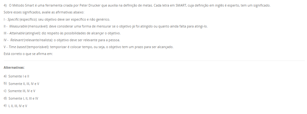 4) O Método Smart é uma ferramenta criada por Peter Drucker que auxilia na definição de metas. Cada letra em SMART, cuja definição em inglês é esperto, tem um significado. Sobre esses significados, avalie as afirmativas abaixo: I - Specific (específico): seu objetivo deve ser específico e não genérico. II - Measurable (mensurável): deve considerar uma forma de mensurar se o objetivo já foi atingido ou quanto ainda falta para atingi-lo. III - Attainable (atingível): diz respeito às possibilidades de alcançar o objetivo. IV - Relevant (relevante/realista): o objetivo deve ser relevante para a pessoa. V - Time based (temporizável): temporizar é colocar tempo, ou seja, o objetivo tem um prazo para ser alcançado. Está correto o que se afirma em: Alternativas: a) Somente I e II b) Somente II, III, IV e V c) Somente III, IV e V d) Somente I, II, III e IV e) I, II, III, IV e V