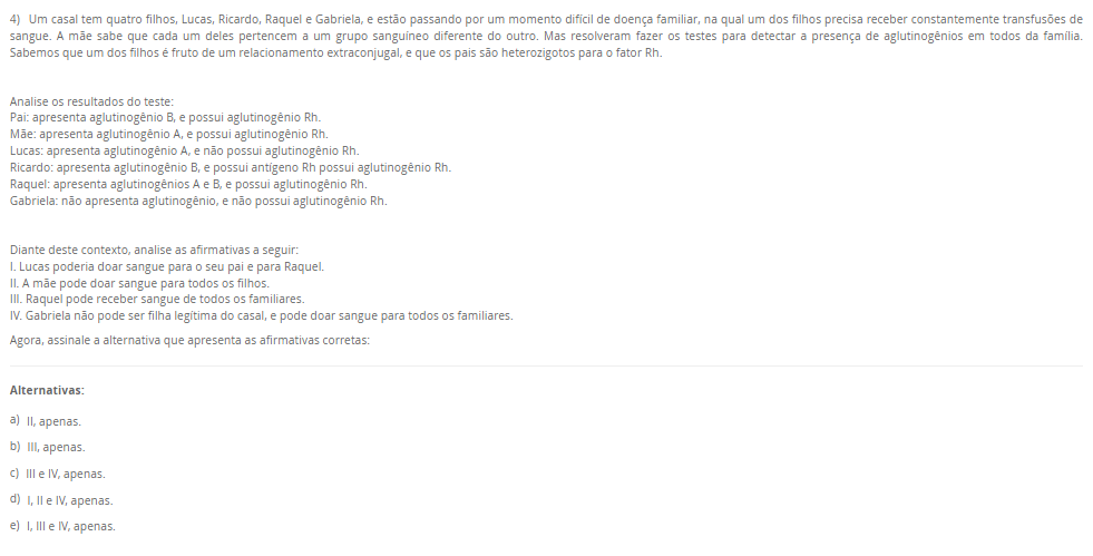4) Um casal tem quatro filhos, Lucas, Ricardo, Raquel e Gabriela, e estão passando por um momento difícil de doença familiar, na qual um dos filhos precisa receber constantemente transfusões de sangue. A mãe sabe que cada um deles pertencem a um grupo sanguíneo diferente do outro. Mas resolveram fazer os testes para detectar a presença de aglutinogênios em todos da família. Sabemos que um dos filhos é fruto de um relacionamento extraconjugal, e que os pais são heterozigotos para o fator Rh.

Analise os resultados do teste:
Pai: apresenta aglutinogênio B, e possui aglutinogênio Rh.
Mãe: apresenta aglutinogênio A, e possui aglutinogênio Rh.
Lucas: apresenta aglutinogênio A, e não possui aglutinogênio Rh.
Ricardo: apresenta aglutinogênio B, e possui antígeno Rh possui aglutinogênio Rh.
Raquel: apresenta aglutinogênios A e B, e possui aglutinogênio Rh.
Gabriela: não apresenta aglutinogênio, e não possui aglutinogênio Rh.

Diante deste contexto, analise as afirmativas a seguir:
I. Lucas poderia doar sangue para o seu pai e para Raquel.
II. A mãe pode doar sangue para todos os filhos.
III. Raquel pode receber sangue de todos os familiares.
IV. Gabriela não pode ser filha legítima do casal, e pode doar sangue para todos os familiares.
Agora, assinale a alternativa que apresenta as afirmativas corretas:

Alternativas:
a) II, apenas.
b) III, apenas.
c) III e IV, apenas.
d) I, II e IV, apenas.
e) I, III e IV, apenas.