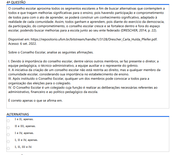 3ª QUESTÃO
Leia a seguinte situação fictícia:
O gestor Carlos de Andrade atua como professor há 20 anos e, para finalizar seu ciclo como docente, coloca seu nome à disposição para eleição de diretor. Após a contagem de votos, Carlos se torna diretor da escola. Pensando em deixar um ótimo legado, ele reformula todos os currículos escolares, partindo do principio que a Educação precisa ser levada mais a sério e que os alunos precisam ser tratados com mais rigor. Na semana pedagógica, no início do ano letivo, o diretor Carlos entregou a nova matriz curricular sem a participação dos professores, porém, com o passar do tempo, o número de evasão diminuiu drasticamente, considerando que os alunos se adaptaram e viram melhoras significativas nos resultados.
No que se refere aos requisitos de uma boa gestão escolar, de acordo com os Pilares da Educação, analise as afirmativas a seguir:
I. Considerando a Gestão Pedagógica, não caberia ao diretor Carlos trocar a matriz curricular, apenasacompanhar o que se ensinava para os alunos.
II. Dentro da Gestão Administrativa, caberia ao diretor Carlos cuidar da parte física da escola e proporcionaraos docentes equipamentos de qualidade e que funcionassem.
III. Na Gestão de Recursos Humanos, o diretor Carlos precisa focar mais seu tempo elencando as prioridadesda escola, além de delimitar os processos do dia a dia.
IV. Em relação à Gestão Financeira, caberia ao diretor Carlos pensar em formas de conseguir recursos, taiscomo cobrar matrícula dos pais na escola pública.
É correto o que se afirma em:
ALTERNATIVAS
I e II, apenas.
II e III, apenas.
I e IV, apenas.
I, II e IV, apenas.
I, II, III e IV.