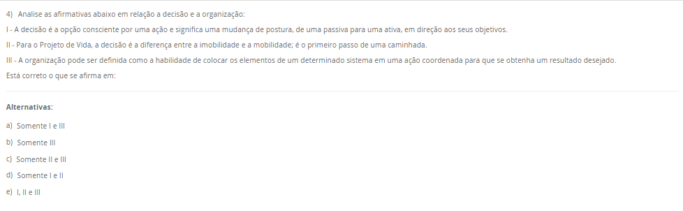 4) Analise as afirmativas abaixo em relação a decisão e a organização: I - A decisão é a opção consciente por uma ação e significa uma mudança de postura, de uma passiva para uma ativa, em direção aos seus objetivos. II - Para o Projeto de Vida, a decisão é a diferença entre a imobilidade e a mobilidade; é o primeiro passo de uma caminhada. III - A organização pode ser definida como a habilidade de colocar os elementos de um determinado sistema em uma ação coordenada para que se obtenha um resultado desejado. Está correto o que se afirma em: Alternativas: a) Somente I e III b) Somente III c) Somente II e III d) Somente I e II e) I, II e III