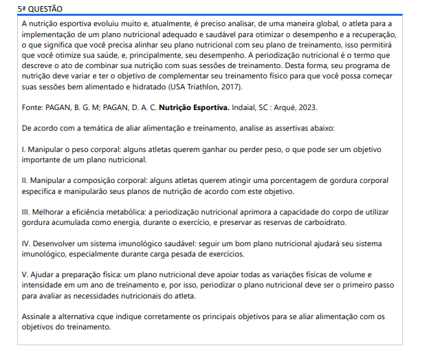 5ª QUESTÃO A nutrição esportiva evoluiu muito e, atualmente, é preciso analisar, de uma maneira global, o atleta para a implementação de um plano nutricional adequado e saudável para otimizar o desempenho e a recuperação, o que significa que você precisa alinhar seu plano nutricional com seu plano de treinamento, isso permitirá que você otimize sua saúde, e, principalmente, seu desempenho. A periodização nutricional é o termo que descreve o ato de combinar sua nutrição com suas sessões de treinamento. Desta forma, seu programa de nutrição deve variar e ter o objetivo de complementar seu treinamento físico para que você possa começar suas sessões bem alimentado e hidratado (USA Triathlon, 2017).Fonte: PAGAN, B. G. M; PAGAN, D. A. C. Nutrição Esportiva. Indaial, SC : Arqué, 2023.De acordo com a temática de aliar alimentação e treinamento, analise as assertivas abaixo: I. Manipular o peso corporal: alguns atletas querem ganhar ou perder peso, o que pode ser um objetivo importante de um plano nutricional. II. Manipular a composição corporal: alguns atletas querem atingir uma porcentagem de gordura corporal específica e manipularão seus planos de nutrição de acordo com este objetivo. III. Melhorar a eficiência metabólica: a periodização nutricional aprimora a capacidade do corpo de utilizar gordura acumulada como energia, durante o exercício, e preservar as reservas de carboidrato. IV. Desenvolver um sistema imunológico saudável: seguir um bom plano nutricional ajudará seu sistema imunológico, especialmente durante carga pesada de exercícios. V. Ajudar a preparação física: um plano nutricional deve apoiar todas as variações físicas de volume e intensidade em um ano de treinamento e, por isso, periodizar o plano nutricional deve ser o primeiro passo para avaliar as necessidades nutricionais do atleta. Assinale a alternativa que indique corretamente os principais objetivos para se aliar alimentação com os objetivos do treinamento. ALTERNATIVAS a) I, III e IV, apenas. b) II, III e V, apenas. c) I, II, III e V, apenas. d) II, III, IV e V, apenas. e) I, II, III, IV e V.