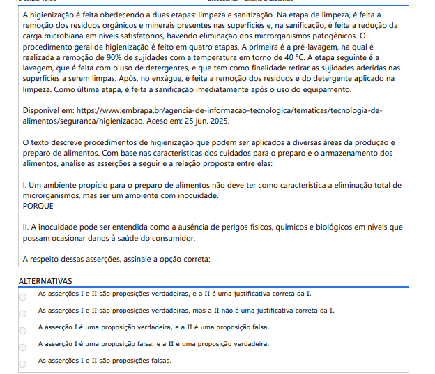 5ª QUESTÃO A higienização é feita obedecendo a duas etapas: limpeza e sanitização. Na etapa de limpeza, é feita a remoção dos resíduos orgânicos e minerais presentes nas superfícies e, na sanificação, é feita a redução da carga microbiana em níveis satisfatórios, havendo eliminação dos microrganismos patogênicos. O procedimento geral de higienização é feito em quatro etapas. A primeira é a pré-lavagem, na qual é realizada a remoção de 90% de sujidades com a temperatura em torno de 40 °C. A etapa seguinte é a lavagem, que é feita com o uso de detergentes, e que tem como finalidade retirar as sujidades aderidas nas superfícies a serem limpas. Após, no enxágue, é feita a remoção dos resíduos e do detergente aplicado na limpeza. Como última etapa, é feita a sanificação imediatamente após o uso do equipamento. Disponível em: https://www.embrapa.br/agencia-de-informacao-tecnologica/tematicas/tecnologia-dealimentos/seguranca/higienizacao. Aceso em: 25 jun. 2025.O texto descreve procedimentos de higienização que podem ser aplicados a diversas áreas da produção e preparo de alimentos. Com base nas características dos cuidados para o preparo e o armazenamento dos alimentos, analise as asserções a seguir e a relação proposta entre elas: I. Um ambiente propício para o preparo de alimentos não deve ter como característica a eliminação total de microrganismos, mas ser um ambiente com inocuidade. PORQUE II. A inocuidade pode ser entendida como a ausência de perigos físicos, químicos e biológicos em níveis que possam ocasionar danos à saúde do consumidor. A respeito dessas asserções, assinale a opção correta: ALTERNATIVAS a) As asserções I e II são proposições verdadeiras, e a II é uma justificativa correta da I. b) As asserções I e II são proposições verdadeiras, mas a II não é uma justificativa correta da I. c) A asserção I é uma proposição verdadeira, e a II é uma proposição falsa. d) A asserção I é uma proposição falsa, e a II é uma proposição verdadeira. e) As asserções I e II são proposições falsas.