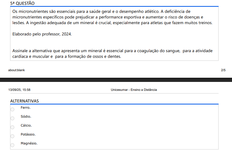 5ª QUESTÃO Os micronutrientes são essenciais para a saúde geral e o desempenho atlético. A deficiência de micronutrientes específicos pode prejudicar a performance esportiva e aumentar o risco de doenças e lesões. A ingestão adequada de um mineral é crucial, especialmente para atletas que fazem muitos treinos. Elaborado pelo professor, 2024.Assinale a alternativa que apresenta um mineral é essencial para a coagulação do sangue, para a atividade cardíaca e muscular e para a formação de ossos e dentes.As adaptações ao exercício prolongado regular incluem um aumento do número de mitocôndrias nos músculos esqueléticos e uma atividade enzimática oxidativa aumentada. Isso pode contribuir para uma maior retenção de vitaminas e minerais, cofatores no metabolismo energético muscular. Além disso, devido à produção aumentada de radicais livres durante o exercício, uma ingestão aumentada de vitaminas antioxidantes é recomendada para aqueles que praticam exercícios regularmente. Fonte: GALAN, B. G. M.; PAGAN, D. A. C. Nutrição Esportiva. Indaial, SC: Arqué, 2023. (Adaptado). Assinale a alternativa que apresenta as principais fontes dietéticas de vitaminas antioxidandes que os atletas devem incluir em sua dieta. ALTERNATIVAS a) Cereais refinados. b) Doces e açúcares. c) Frutas e vegetais frescos. d) Alimentos ultraprocessados. e) Carnes vermelhas e laticínios.