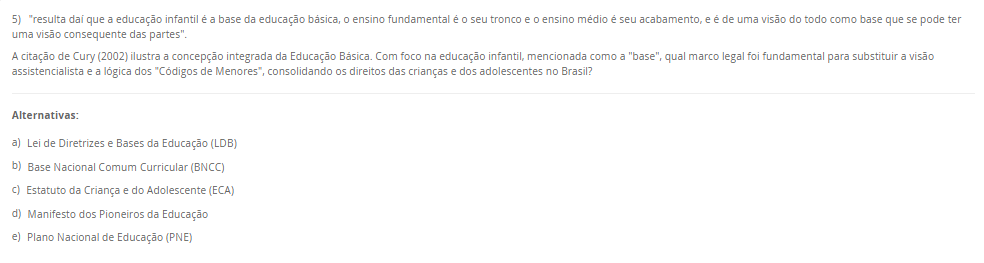 5) "resulta daí que a educação infantil é a base da educação básica, o ensino fundamental é o seu tronco e o ensino médio é seu acabamento, e é de uma visão do todo como base que se pode ter uma visão consequente das partes". A citação de Cury (2002) ilustra a concepção integrada da Educação Básica. Com foco na educação infantil, mencionada como a "base", qual marco legal foi fundamental para substituir a visão assistencialista e a lógica dos "Códigos de Menores", consolidando os direitos das crianças e dos adolescentes no Brasil? Alternativas: a) Lei de Diretrizes e Bases da Educação (LDB) b) Base Nacional Comum Curricular (BNCC) c) Estatuto da Criança e do Adolescente (ECA) d) Manifesto dos Pioneiros da Educação e) Plano Nacional de Educação (PNE)