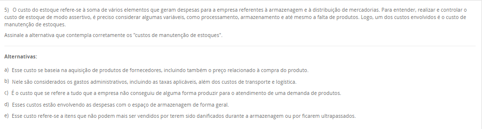 5) O custo do estoque refere-se à soma de vários elementos que geram despesas para a empresa referentes à armazenagem e à distribuição de mercadorias. Para entender, realizar e controlar o custo de estoque de modo assertivo, é preciso considerar algumas variáveis, como processamento, armazenamento e até mesmo a falta de produtos. Logo, um dos custos envolvidos é o custo de manutenção de estoques. Assinale a alternativa que contempla corretamente os "custos de manutenção de estoques". Alternativas: a) Esse custo se baseia na aquisição de produtos de fornecedores, incluindo também o preço relacionado à compra do produto. b) Nele são considerados os gastos administrativos, incluindo as taxas aplicáveis, além dos custos de transporte e logística. c) É o custo que se refere a tudo que a empresa não conseguiu de alguma forma produzir para o atendimento de uma demanda de produtos. d) Esses custos estão envolvendo as despesas com o espaço de armazenagem de forma geral. e) Esse custo refere-se a itens que não podem mais ser vendidos por terem sido danificados durante a armazenagem ou por ficarem ultrapassados.