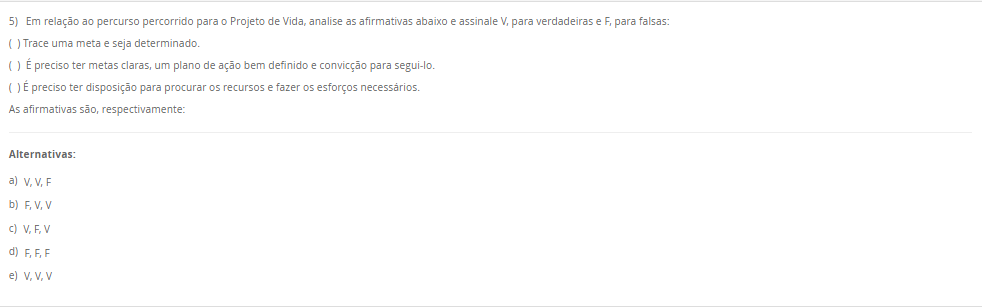 5) Em relação ao percurso percorrido para o Projeto de Vida, analise as afirmativas abaixo e assinale V, para verdadeiras e F, para falsas: ( ) Trace uma meta e seja determinado. ( ) É preciso ter metas claras, um plano de ação bem definido e convicção para segui-lo. ( ) É preciso ter disposição para procurar os recursos e fazer os esforços necessários. As afirmativas são, respectivamente: Alternativas: a) V, V, F b) F, V, V c) V, F, V d) F, F, F e) V, V, V