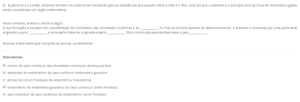 5) A placenta e o cordão umbilical formam um sistema de transporte para as substâncias que passam entre a mãe e o feto, uma vez que a placenta é o principal local de troca de nutrientes e gases, sendo considerada um órgão maternofetal. Neste contexto, analise o trecho a seguir: A sua formação é iniciada com a proliferação do trofoblasto, das vilosidades coriônicas e do ____________, no final da terceira semana de desenvolvimento. A placenta é composta por uma parte fetal, originada a partir ____________; e uma parte materna, originada a partir ____________. Ela é constituída pela decídua basal e pelo ____________. Assinale a alternativa que completa as lacunas corretamente. Alternativas: a) córion/ do saco coriônico/ das vilosidades coriônicas/ decídua parietal. b) alantoide/ do endométrio/ do saco coriônico/ endométrio gravídico. c) âmnio/ do córion frondoso/ do endométrio/ mesoderma. d) endométrio/ do endométrio gravídico/ do saco coriônico/ córion frondoso. e) saco coriônico/ do saco coriônico/ do endométrio/ córion frondoso.