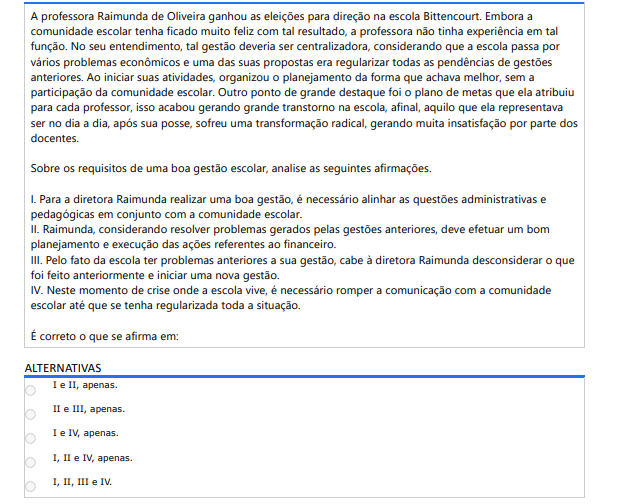 5ª QUESTÃO
A professora Raimunda de Oliveira ganhou as eleições para direção na escola Bittencourt. Embora a comunidade escolar tenha ficado muito feliz com tal resultado, a professora não tinha experiência em tal função. No seu entendimento, tal gestão deveria ser centralizadora, considerando que a escola passa por vários problemas econômicos e uma das suas propostas era regularizar todas as pendências de gestões anteriores. Ao iniciar suas atividades, organizou o planejamento da forma que achava melhor, sem a participação da comunidade escolar. Outro ponto de grande destaque foi o plano de metas que ela atribuiu para cada professor, isso acabou gerando grande transtorno na escola, afinal, aquilo que ela representava ser no dia a dia, após sua posse, sofreu uma transformação radical, gerando muita insatisfação por parte dos docentes.

Sobre os requisitos de uma boa gestão escolar, analise as seguintes afirmações.

I. Para a diretora Raimunda realizar uma boa gestão, é necessário alinhar as questões administrativas epedagógicas em conjunto com a comunidade escolar.
II. Raimunda, considerando resolver problemas gerados pelas gestões anteriores, deve efetuar um bomplanejamento e execução das ações referentes ao financeiro.
III. Pelo fato da escola ter problemas anteriores a sua gestão, cabe à diretora Raimunda desconsiderar o quefoi feito anteriormente e iniciar uma nova gestão.
IV. Neste momento de crise onde a escola vive, é necessário romper a comunicação com a comunidadeescolar até que se tenha regularizada toda a situação.
É correto o que se afirma em:
ALTERNATIVAS
I e II, apenas.
II e III, apenas.
I e IV, apenas.
I, II e IV, apenas.
I, II, III e IV.