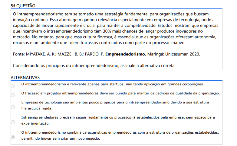 5ª QUESTÃO O intraempreendedorismo tem se tornado uma estratégia fundamental para organizações que buscam inovação contínua. Essa abordagem ganhou relevância especialmente em empresas de tecnologia, onde a capacidade de inovar rapidamente é crucial para manter a competitividade. Estudos mostram que empresas que incentivam o intraempreendedorismo têm 30% mais chances de lançar produtos inovadores no mercado. No entanto, para que essa cultura floresça, é essencial que as organizações ofereçam autonomia, recursos e um ambiente que tolere fracassos controlados como parte do processo criativo. Fonte: MIYATAKE, A. K.; MAZZEI, B. B.; PARDO, P. Empreendedorismo. Maringá: Unicesumar, 2020. Considerando os princípios do intraempreendedorismo, assinale a alternativa correta: ALTERNATIVAS A) O intraempreendedorismo é relevante apenas para startups, não tendo aplicação em grandes corporações. B) O fracasso em projetos intraempreendedores deve ser punido para manter os padrões de qualidade da organização. C) Empresas de tecnologia são ambientes pouco propícios para o intraempreendedorismo devido à sua estrutura hierárquica rígida. D) Intraempreendedores precisam seguir rigidamente os processos já estabelecidos pela empresa, sem espaço para experimentação. E) O intraempreendedorismo combina características empreendedoras com a estrutura de organizações estabelecidas, permitindo inovar sem criar um novo negócio.