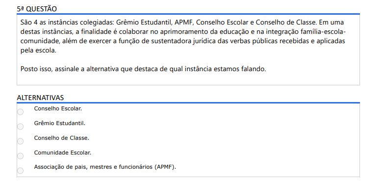 5ª QUESTÃO São 4 as instâncias colegiadas: Grêmio Estudantil, APMF, Conselho Escolar e Conselho de Classe. Em uma destas instâncias, a finalidade é colaborar no aprimoramento da educação e na integração família-escola comunidade, além de exercer a função de sustentadora jurídica das verbas públicas recebidas e aplicadas pela escola. Posto isso, assinale a alternativa que destaca de qual instância estamos falando. ALTERNATIVAS A) Conselho Escolar. B) Grêmio Estudantil. C) Conselho de Classe. D) Comunidade Escolar. E) Associação de pais, mestres e funcionários (APMF).