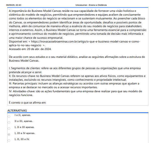 5ª QUESTÃO A importância do Business Model Canvas reside na sua capacidade de fornecer uma visão holística e sistêmica do modelo de negócios, permitindo que empreendedores e equipes avaliem de concisamente como todos os elementos do negócio se relacionam e se sustentam mutuamente. Ao preencher cada bloco do Canvas, os empreendedores podem identificar áreas de oportunidade, desafios e possíveis pontos de melhoria, além de comunicar de maneira eficaz a essência do seu modelo de negócios para stakeholders internos e externos. Assim, o Business Model Canvas se torna uma ferramenta essencial para a compreensão e aprimoramento contínuo do modelo de negócios, permitindo uma tomada de decisão mais informada e uma maior chance de sucesso empresarial. Disponível em: https://inovacaosebraeminas.com.br/artigo/o-que-e-business-model-canvas-e-comoaplica-lo-no-seu-negocio . Acessado em: 20 de abr. de 2024. De acordo com seus estudos e o seu material didático, analise as seguintes afirmações sobre a estrutura do Business Model Canvas. I. Segmentos de clientes: refere-se aos diferentes grupos de pessoas ou organizações que uma empresa pretende alcançar e servir. II. Os recursos-chave no Business Model Canvas referem-se apenas aos ativos físicos, como equipamentos e instalações, excluindo os recursos intangíveis, como conhecimento e propriedade intelectual. III. Parcerias principais: incluem as alianças estratégicas ou acordos com outras empresas que ajudam a empresa a se destacar no mercado ou a acessar recursos importantes. IV. Atividades-chave: são as ações fundamentais que uma empresa deve realizar para que seu modelo de negócios funcione. É correto o que se afirma em: ALTERNATIVAS A) I e II, apenas. B) II e III, apenas. C) I, II e III apenas. D) I, III e IV apenas. E) I, II, III e IV.