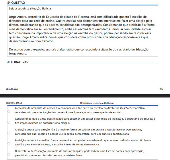 5ª QUESTÃO Leia a seguinte situação fictícia: Jorge Amaro, secretário de Educação da cidade de Floresta, está com dificuldade quanto à escolha de diretores para sua rede de ensino. Quatro escolas não demonstraram interesse em fazer uma eleição para diretor, considerando que as opções/candidatas são desorganizadas. Considerando que a eleição é a forma mais democrática em seu entendimento, ambas as escolas têm candidatos únicos. A comunidade escolar tem consciência da importância de uma eleição na escolha do gestor, porém, pensando em resolver essa questão, Jorge Amaro indica nomes para resolver escolas com candidato único. Assinale a alternativa que corresponde à situação. ALTERNATIVAS A) A escolha de uma lista de nomes é recomendável e faz parte da escolha do diretor na Gestão Democrática, considerando que a indicação dos nomes é uma forma ajudar o desempenho da escolar. B) Considerando que a única possibilidade é indicação, o secretário fica impossibilitado de autorizar eleição. C) A eleição direta para direção não é a melhor forma de colocar em prática a Gestão Escolar Democrática, considerando que, mesmo a pessoa eleita sendo democrática, fere um princípio constitucional. D) A eleição indireta é a melhor forma de escolher um gestor, considerando que, mesmo o diretor eleito não tendo aptidão para exercer o cargo, a escolha é feita de forma democrática. E) O secretário pode indicar uma lista de nomes para aprovação, permitindo que as escolas não tenham candidato único.