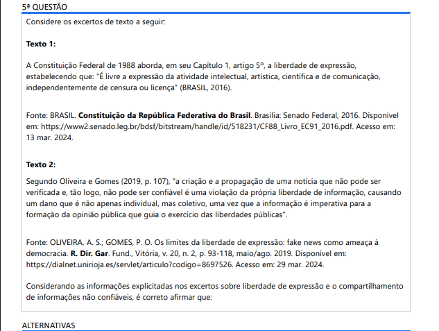 5ª QUESTÃO Considere os excertos de texto a seguir: Texto 1: A Constituição Federal de 1988 aborda, em seu Capítulo 1, artigo 5º, a liberdade de expressão, estabelecendo que: “É livre a expressão da atividade intelectual, artística, científica e de comunicação, independentemente de censura ou licença” (BRASIL, 2016). Fonte: BRASIL. Constituição da República Federativa do Brasil. Brasília: Senado Federal, 2016. Disponível em: https://www2.senado.leg.br/bdsf/bitstream/handle/id/518231/CF88_Livro_EC91_2016.pdf. Acesso em: 13 mar. 2024. Texto 2: Segundo Oliveira e Gomes (2019, p. 107), “a criação e a propagação de uma notícia que não pode ser verificada e, tão logo, não pode ser confiável é uma violação da própria liberdade de informação, causando um dano que é não apenas individual, mas coletivo, uma vez que a informação é imperativa para a formação da opinião pública que guia o exercício das liberdades públicas”. Fonte: OLIVEIRA, A. S.; GOMES, P. O. Os limites da liberdade de expressão: fake news como ameaça à democracia. R. Dir. Gar. Fund., Vitória, v. 20, n. 2, p. 93-118, maio/ago. 2019. Disponível em: https://dialnet.unirioja.es/servlet/articulo?codigo=8697526. Acesso em: 29 mar. 2024. Considerando as informações explicitadas nos excertos sobre liberdade de expressão e o compartilhamento de informações não confiáveis, é correto afirmar que: ALTERNATIVAS O compartilhamento de informações não confiáveis é oposto à liberdade de expressão, pois fere outros princípios fundamentais dos cidadãos. As informações não verificáveis contribuem para a democracia, pois colaboram com a liberdade de expressão dos cidadãos. O compartilhamento de informações que não podem ser verificadas é garantido pelo direito à liberdade de expressão. A retirada de notícias e informações não confiáveis dos meios de comunicação é uma ação contrária à liberdade de expressão. O compartilhamento de informações não confiáveis é benéfico para a sociedade, pois colabora para o exercício da liberdade de expressão.