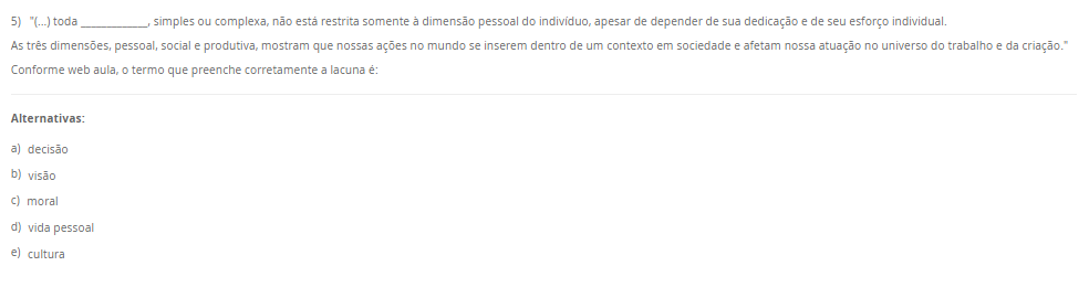 5) "(...) toda _____________, simples ou complexa, não está restrita somente à dimensão pessoal do indivíduo, apesar de depender de sua dedicação e de seu esforço individual. As três dimensões, pessoal, social e produtiva, mostram que nossas ações no mundo se inserem dentro de um contexto em sociedade e afetam nossa atuação no universo do trabalho e da criação." Conforme web aula, o termo que preenche corretamente a lacuna é: Alternativas: a) decisão b) visão c) moral d) vida pessoal e) cultura