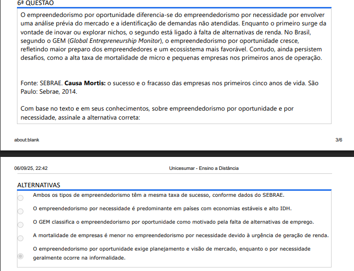 6ª QUESTÃO O empreendedorismo por oportunidade diferencia-se do empreendedorismo por necessidade por envolver uma análise prévia do mercado e a identificação de demandas não atendidas. Enquanto o primeiro surge da vontade de inovar ou explorar nichos, o segundo está ligado à falta de alternativas de renda. No Brasil, segundo o GEM (Global Entrepreneurship Monitor), o empreendedorismo por oportunidade cresce, refletindo maior preparo dos empreendedores e um ecossistema mais favorável. Contudo, ainda persistem desafios, como a alta taxa de mortalidade de micro e pequenas empresas nos primeiros anos de operação. Fonte: SEBRAE. Causa Mortis: o sucesso e o fracasso das empresas nos primeiros cinco anos de vida. São Paulo: Sebrae, 2014. Com base no texto e em seus conhecimentos, sobre empreendedorismo por oportunidade e por necessidade, assinale a alternativa correta: ALTERNATIVAS A) Ambos os tipos de empreendedorismo têm a mesma taxa de sucesso, conforme dados do SEBRAE. B) O empreendedorismo por necessidade é predominante em países com economias estáveis e alto IDH. C) O GEM classifica o empreendedorismo por oportunidade como motivado pela falta de alternativas de emprego. D) A mortalidade de empresas é menor no empreendedorismo por necessidade devido à urgência de geração de renda. E) O empreendedorismo por oportunidade exige planejamento e visão de mercado, enquanto o por necessidade geralmente ocorre na informalidade.