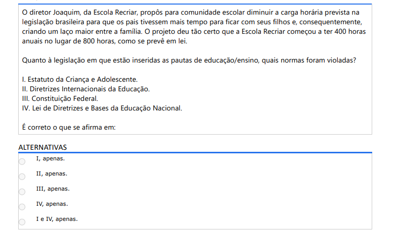 6ª QUESTÃO O diretor Joaquim, da Escola Recriar, propôs para comunidade escolar diminuir a carga horária prevista na legislação brasileira para que os pais tivessem mais tempo para ficar com seus filhos e, consequentemente, criando um laço maior entre a família. O projeto deu tão certo que a Escola Recriar começou a ter 400 horas anuais no lugar de 800 horas, como se prevê em lei. Quanto à legislação em que estão inseridas as pautas de educação/ensino, quais normas foram violadas? I. Estatuto da Criança e Adolescente. II. Diretrizes Internacionais da Educação. III. Constituição Federal. IV. Lei de Diretrizes e Bases da Educação Nacional. É correto o que se afirma em: ALTERNATIVAS A) I, apenas. B) II, apenas. C) III, apenas. D) IV, apenas. E) I e IV, apenas.
