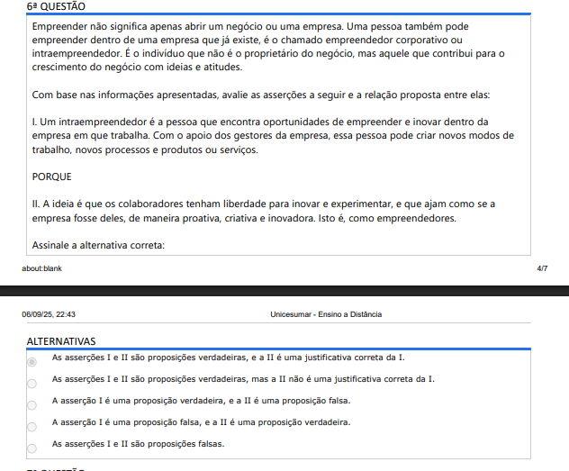 6ª QUESTÃO Empreender não significa apenas abrir um negócio ou uma empresa. Uma pessoa também pode empreender dentro de uma empresa que já existe, é o chamado empreendedor corporativo ou intraempreendedor. É o indivíduo que não é o proprietário do negócio, mas aquele que contribui para o crescimento do negócio com ideias e atitudes. Com base nas informações apresentadas, avalie as asserções a seguir e a relação proposta entre elas: I. Um intraempreendedor é a pessoa que encontra oportunidades de empreender e inovar dentro da empresa em que trabalha. Com o apoio dos gestores da empresa, essa pessoa pode criar novos modos de trabalho, novos processos e produtos ou serviços. PORQUE II. A ideia é que os colaboradores tenham liberdade para inovar e experimentar, e que ajam como se a empresa fosse deles, de maneira proativa, criativa e inovadora. Isto é, como empreendedores. Assinale a alternativa correta: ALTERNATIVAS A) As asserções I e II são proposições verdadeiras, e a II é uma justificativa correta da I. B) As asserções I e II são proposições verdadeiras, mas a II não é uma justificativa correta da I. C) A asserção I é uma proposição verdadeira, e a II é uma proposição falsa. D) A asserção I é uma proposição falsa, e a II é uma proposição verdadeira. E) As asserções I e II são proposições falsas.