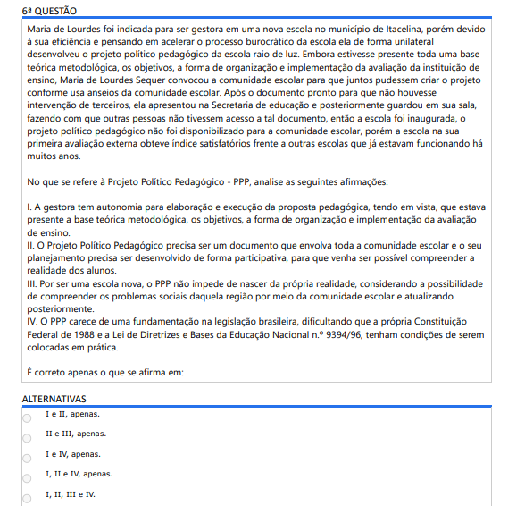 6ª QUESTÃO Maria de Lourdes foi indicada para ser gestora em uma nova escola no município de Itacelina, porém devido à sua eficiência e pensando em acelerar o processo burocrático da escola ela de forma unilateral desenvolveu o projeto político pedagógico da escola raio de luz. Embora estivesse presente toda uma base teórica metodológica, os objetivos, a forma de organização e implementação da avaliação da instituição de ensino, Maria de Lourdes Sequer convocou a comunidade escolar para que juntos pudessem criar o projeto conforme usa anseios da comunidade escolar. Após o documento pronto para que não houvesse intervenção de terceiros, ela apresentou na Secretaria de educação e posteriormente guardou em sua sala, fazendo com que outras pessoas não tivessem acesso a tal documento, então a escola foi inaugurada, o projeto político pedagógico não foi disponibilizado para a comunidade escolar, porém a escola na sua primeira avaliação externa obteve índice satisfatórios frente a outras escolas que já estavam funcionando há muitos anos. No que se refere à Projeto Político Pedagógico - PPP da escola Raio de Luz. I. A gestora tem autonomia para elaboração e execução da proposta pedagógica (como fez sozinha). II. O PPP deve envolver toda a comunidade escolar e ser participativo. III. Sendo escola nova, o PPP pode nascer da realidade local com participação e atualização posterior. IV. O PPP carece de fundamentação legal. É correto apenas o que se afirma em: ALTERNATIVAS A) I e II, apenas. B) II e III, apenas. C) I e IV, apenas. D) I, II e IV, apenas. E) I, II, III e IV.